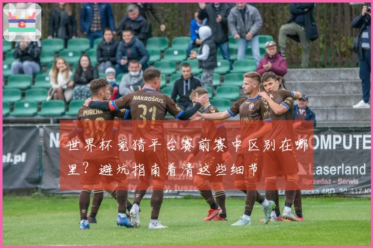 世界杯竞猜平台赛前赛中区别在哪里？避坑指南看清这些细节