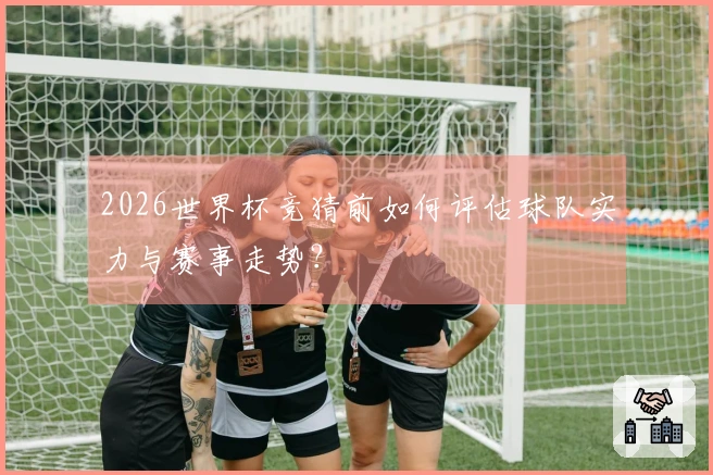 2026世界杯竞猜前如何评估球队实力与赛事走势？