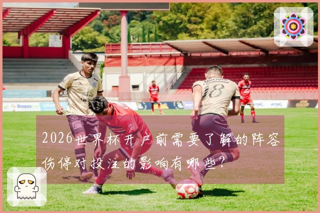2026世界杯开户前需要了解的阵容伤停对投注的影响有哪些？