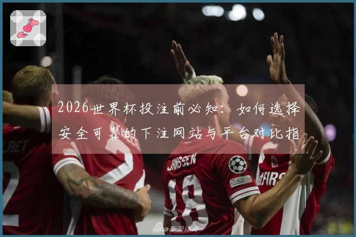 2026世界杯投注前必知：如何选择安全可靠的下注网站与平台对比指南