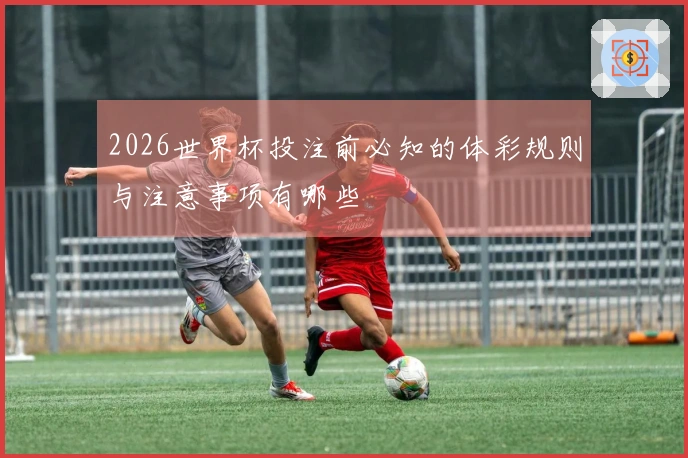 2026世界杯投注前必知的体彩规则与注意事项有哪些