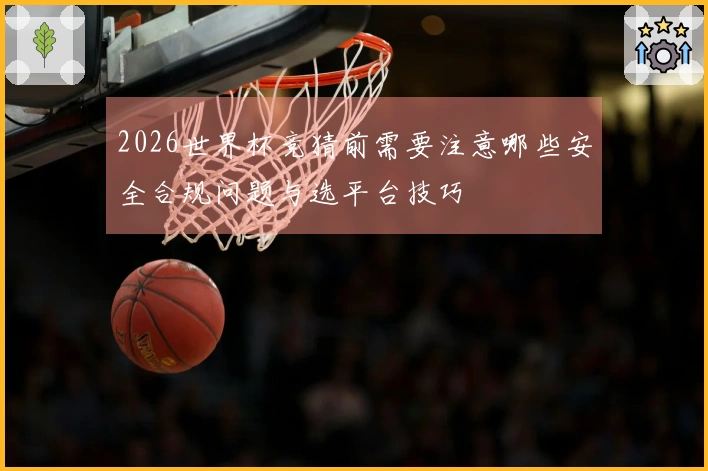 2026世界杯竞猜前需要注意哪些安全合规问题与选平台技巧