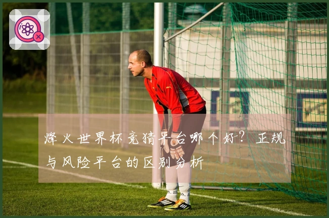 烽火世界杯竞猜平台哪个好？正规与风险平台的区别分析